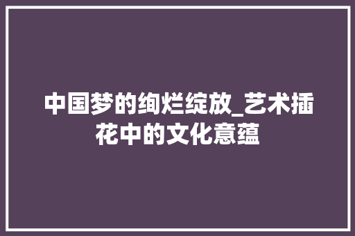 中国梦的绚烂绽放_艺术插花中的文化意蕴