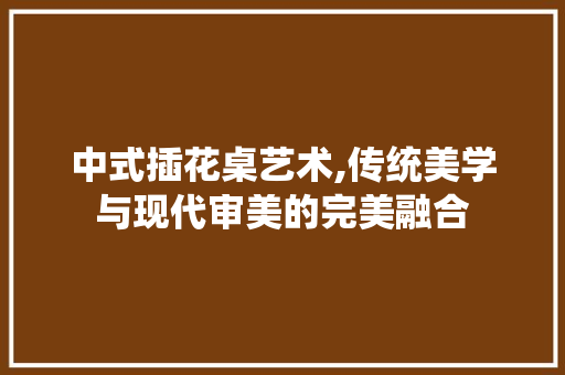 中式插花桌艺术,传统美学与现代审美的完美融合 植物栽培