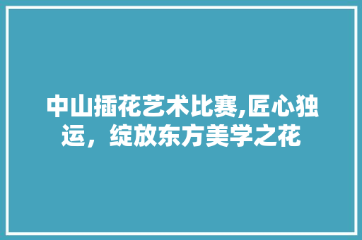 中山插花艺术比赛,匠心独运，绽放东方美学之花