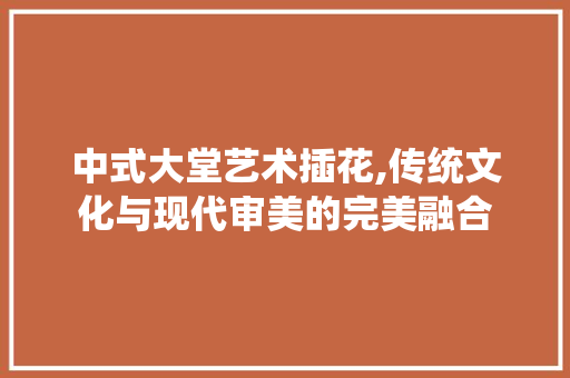中式大堂艺术插花,传统文化与现代审美的完美融合