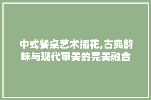 中式餐桌艺术插花,古典韵味与现代审美的完美融合
