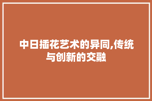 中日插花艺术的异同,传统与创新的交融
