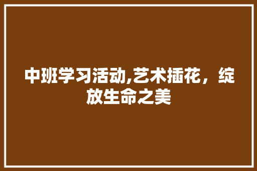 中班学习活动,艺术插花，绽放生命之美 养护技巧