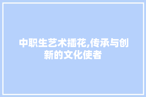 中职生艺术插花,传承与创新的文化使者