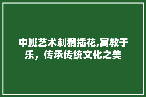 中班艺术刺猬插花,寓教于乐，传承传统文化之美