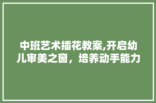 中班艺术插花教案,开启幼儿审美之窗，培养动手能力 花卉