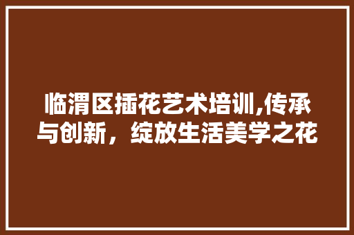临渭区插花艺术培训,传承与创新，绽放生活美学之花