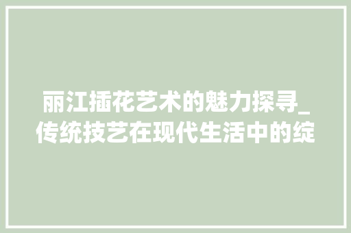 丽江插花艺术的魅力探寻_传统技艺在现代生活中的绽放