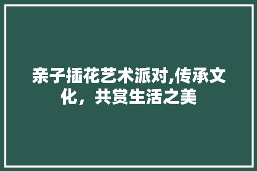 亲子插花艺术派对,传承文化，共赏生活之美 修剪技巧