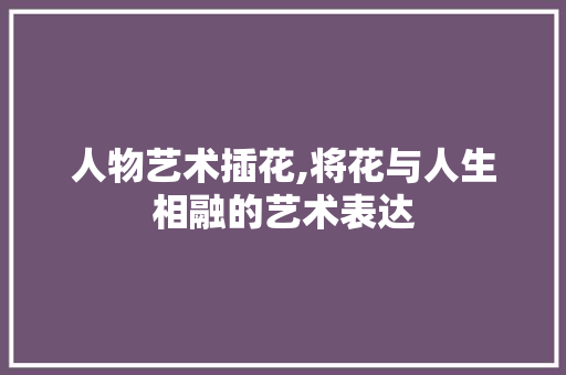 人物艺术插花,将花与人生相融的艺术表达 植物分类