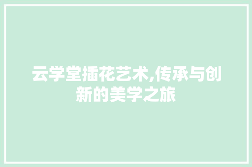 云学堂插花艺术,传承与创新的美学之旅