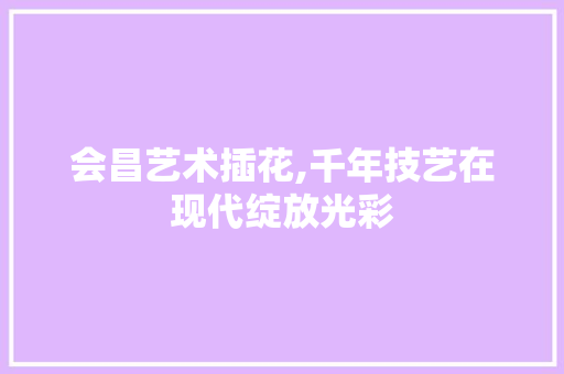 会昌艺术插花,千年技艺在现代绽放光彩