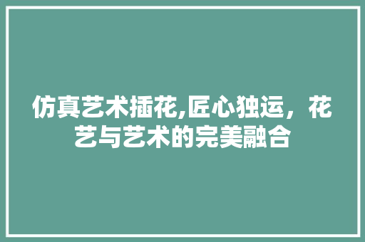 仿真艺术插花,匠心独运，花艺与艺术的完美融合