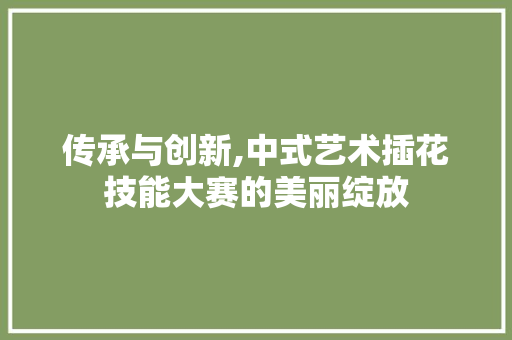 传承与创新,中式艺术插花技能大赛的美丽绽放