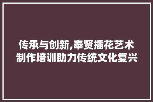 传承与创新,奉贤插花艺术制作培训助力传统文化复兴