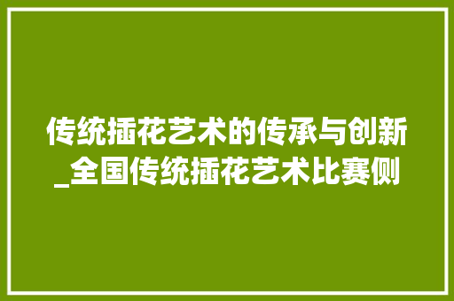 传统插花艺术的传承与创新_全国传统插花艺术比赛侧记