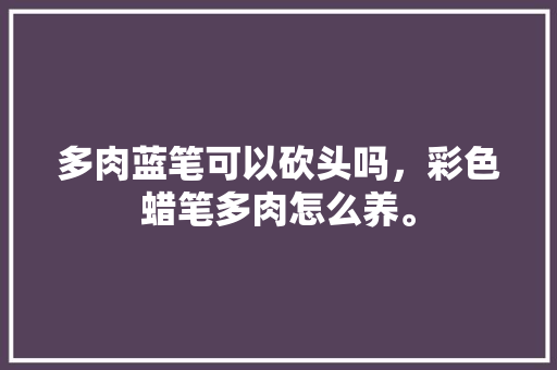 多肉蓝笔可以砍头吗，彩色蜡笔多肉怎么养。