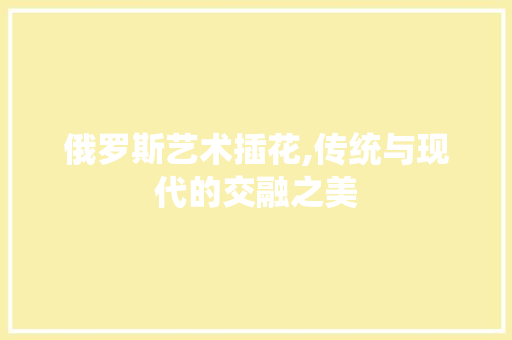 俄罗斯艺术插花,传统与现代的交融之美