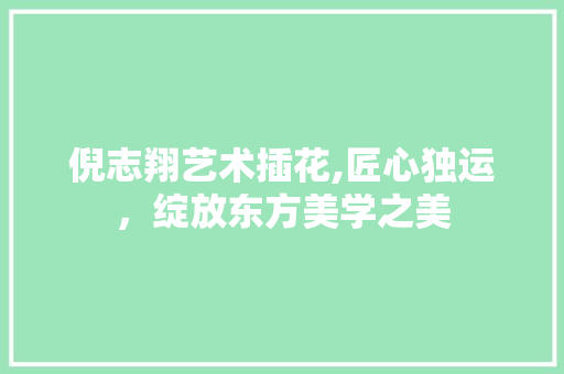 倪志翔艺术插花,匠心独运，绽放东方美学之美 植物养护