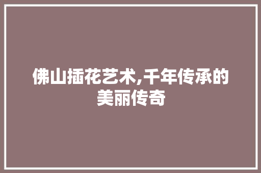 佛山插花艺术,千年传承的美丽传奇