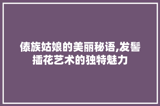 傣族姑娘的美丽秘语,发髻插花艺术的独特魅力