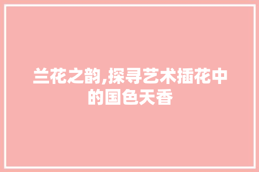 兰花之韵,探寻艺术插花中的国色天香