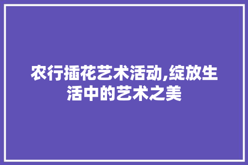 农行插花艺术活动,绽放生活中的艺术之美 树木