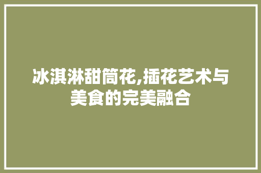 冰淇淋甜筒花,插花艺术与美食的完美融合