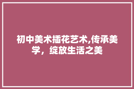 初中美术插花艺术,传承美学，绽放生活之美 花卉